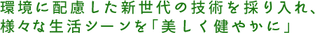 環境に配慮した新世代の技術を採り入れ、様々な生活シーンを「美しく健やかに」